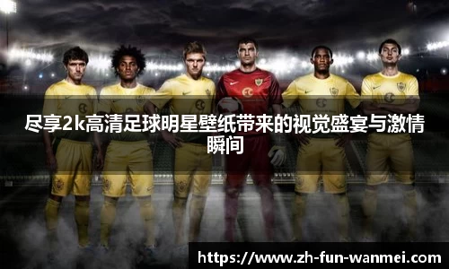尽享2k高清足球明星壁纸带来的视觉盛宴与激情瞬间