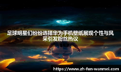 足球明星们纷纷选择华为手机壁纸展现个性与风采引发粉丝热议
